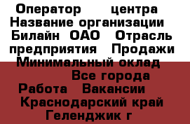 Оператор Call-центра › Название организации ­ Билайн, ОАО › Отрасль предприятия ­ Продажи › Минимальный оклад ­ 35 000 - Все города Работа » Вакансии   . Краснодарский край,Геленджик г.